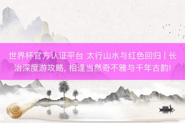 世界杯官方认证平台 太行山水与红色回归 | 长治深度游攻略， 相逢当然奇不雅与千年古韵!
