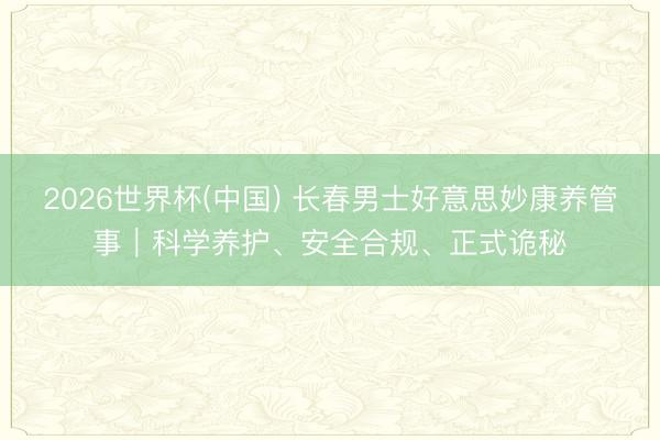 2026世界杯(中国) 长春男士好意思妙康养管事｜科学养护、安全合规、正式诡秘