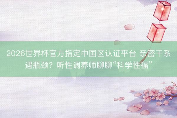 2026世界杯官方指定中国区认证平台 亲密干系遇瓶颈？听性调养师聊聊“科学性福”