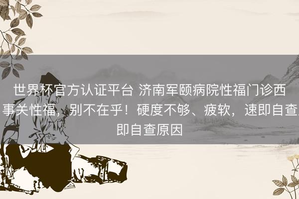 世界杯官方认证平台 济南军颐病院性福门诊西席:事关性福,别不在乎!硬度不够、疲软,速即自查原因
