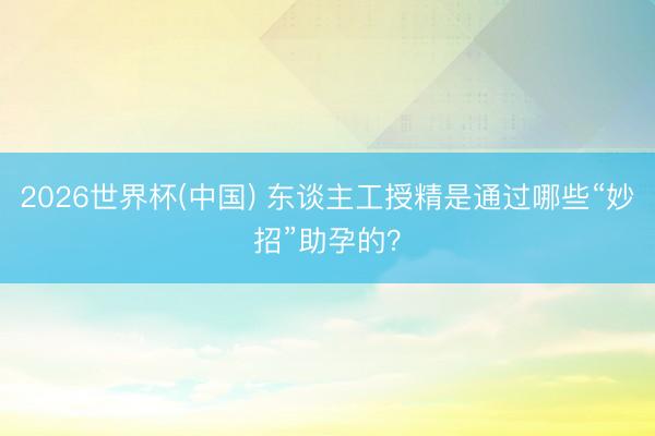 2026世界杯(中国) 东谈主工授精是通过哪些“妙招”助孕的？