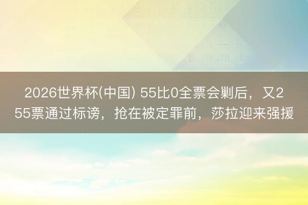 2026世界杯(中国) 55比0全票会剿后，又255票通过标谤，抢在被定罪前，莎拉迎来强援