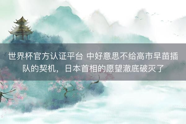世界杯官方认证平台 中好意思不给高市早苗插队的契机，日本首相的愿望澈底破灭了