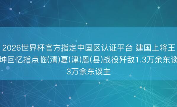 2026世界杯官方指定中国区认证平台 建国上将王宏坤回忆指点临(清)夏(津)恩(县)战役歼敌1.3万余东谈主