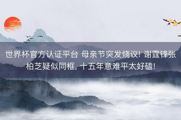 世界杯官方认证平台 母亲节突发烧议! 谢霆锋张柏芝疑似同框， 十五年意难平太好磕!