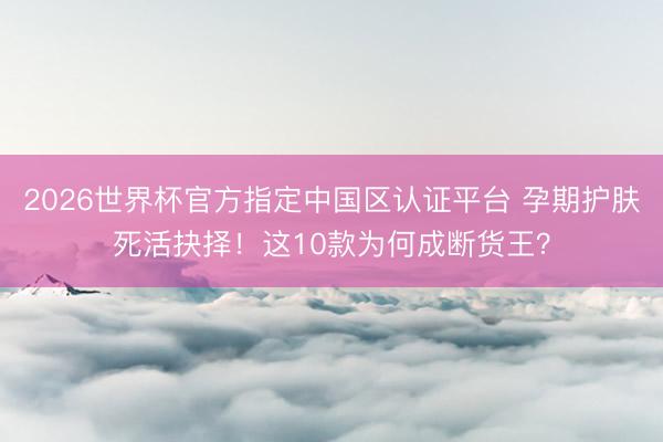 2026世界杯官方指定中国区认证平台 孕期护肤死活抉择！这10款为何成断货王？