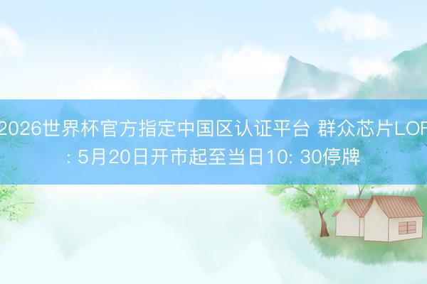 2026世界杯官方指定中国区认证平台 群众芯片LOF: 5月20日开市起至当日10: 30停牌