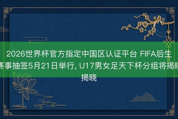 2026世界杯官方指定中国区认证平台 FIFA后生赛事抽签5月21日举行， U17男女足天下杯分组将揭晓