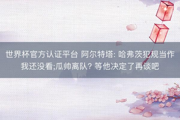世界杯官方认证平台 阿尔特塔: 哈弗茨犯规当作我还没看;瓜帅离队? 等他决定了再谈吧