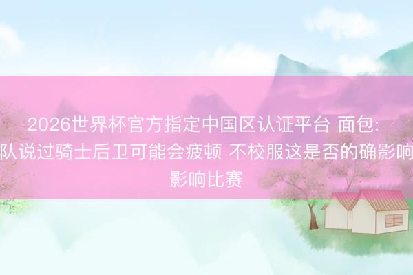 2026世界杯官方指定中国区认证平台 面包: 跟球队说过骑士后卫可能会疲顿 不校服这是否的确影响比赛