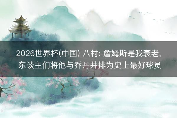 2026世界杯(中国) 八村: 詹姆斯是我衰老， 东谈主们将他与乔丹并排为史上最好球员