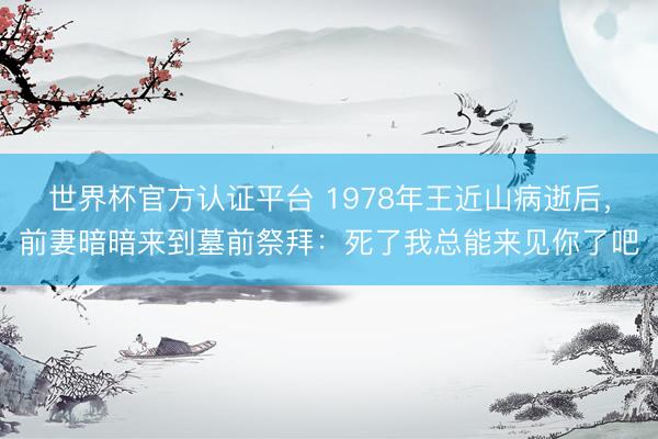世界杯官方认证平台 1978年王近山病逝后，前妻暗暗来到墓前祭拜：死了我总能来见你了吧