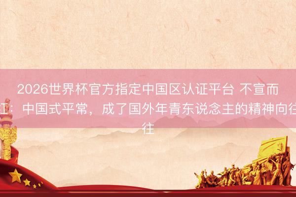 2026世界杯官方指定中国区认证平台 不宣而红：中国式平常，成了国外年青东说念主的精神向往