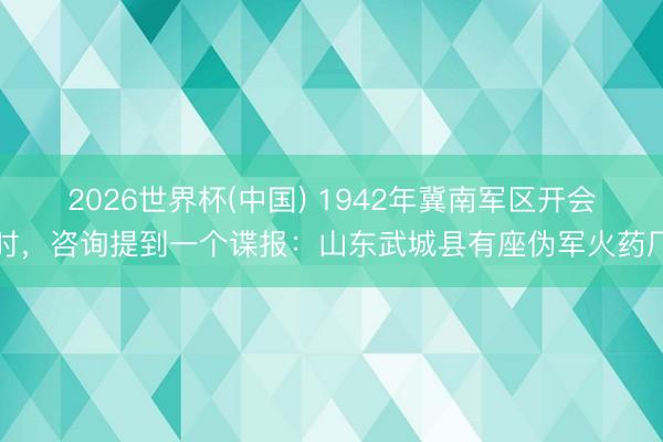 2026世界杯(中国) 1942年冀南军区开会时，咨询提到一个谍报：山东武城县有座伪军火药厂