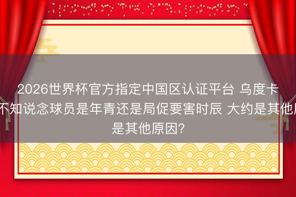 2026世界杯官方指定中国区认证平台 乌度卡：我不知说念球员是年青还是局促要害时辰 大约是其他原因？