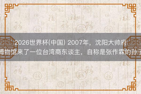 2026世界杯(中国) 2007年,沈阳大帅府博物馆来了一位台湾商东谈主,自称是张作霖的孙子