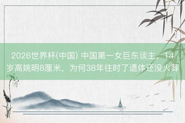 2026世界杯(中国) 中国第一女巨东谈主，14岁高姚明8厘米，为何38年往时了遗体还没火葬