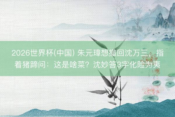 2026世界杯(中国) 朱元璋想撤回沈万三，指着猪蹄问：这是啥菜？沈妙答3字化险为夷