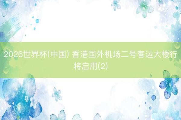 2026世界杯(中国) 香港国外机场二号客运大楼行将启用(2)