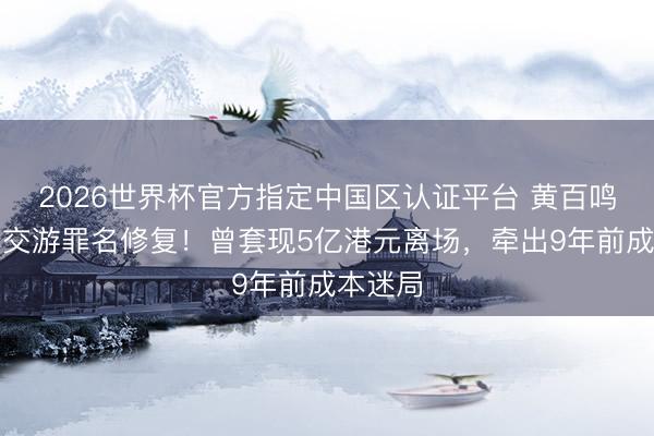 2026世界杯官方指定中国区认证平台 黄百鸣涉内幕交游罪名修复！曾套现5亿港元离场，牵出9年前成本迷局