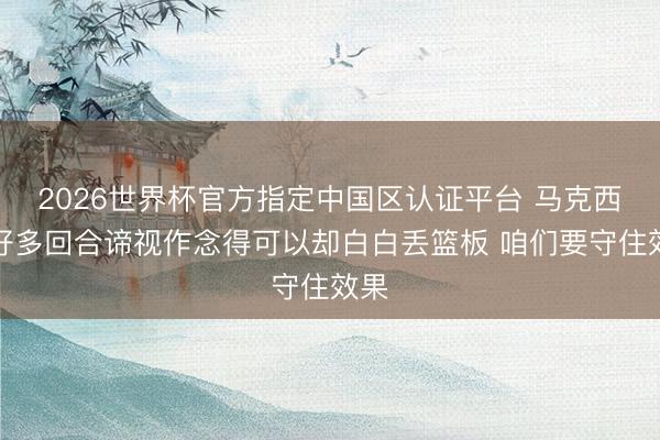 2026世界杯官方指定中国区认证平台 马克西：好多回合谛视作念得可以却白白丢篮板 咱们要守住效果