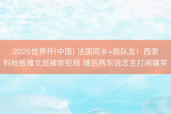 2026世界杯(中国) 法国同乡+前队友！西索科抢板推文班被吹犯规 随后两东说念主打闹嬉笑