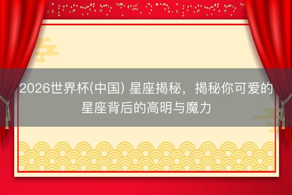 2026世界杯(中国) 星座揭秘，揭秘你可爱的星座背后的高明与魔力