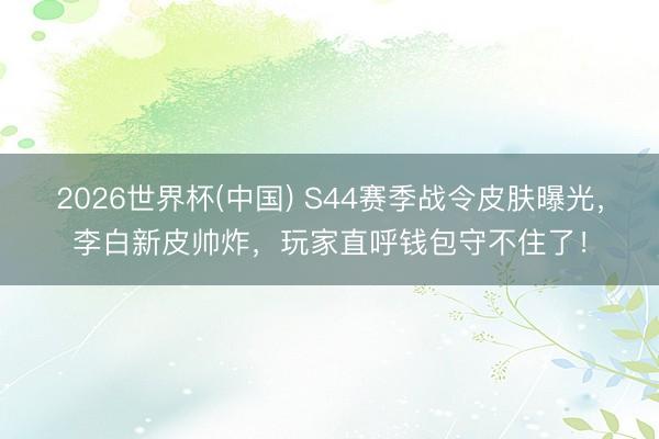 2026世界杯(中国) S44赛季战令皮肤曝光，李白新皮帅炸，玩家直呼钱包守不住了！