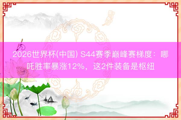 2026世界杯(中国) S44赛季巅峰赛梯度：哪吒胜率暴涨12%，这2件装备是枢纽