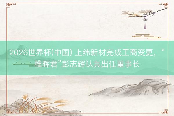2026世界杯(中国) 上纬新材完成工商变更，“稚晖君”彭志辉认真出任董事长