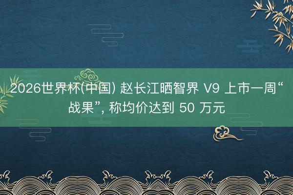 2026世界杯(中国) 赵长江晒智界 V9 上市一周“战果”， 称均价达到 50 万元