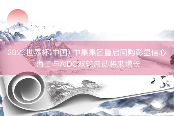 2026世界杯(中国) 中集集团重启回购彰显信心 海工与AIDC双轮启动将来增长