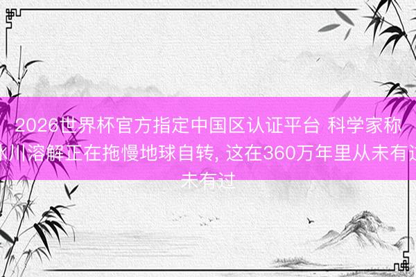2026世界杯官方指定中国区认证平台 科学家称冰川溶解正在拖慢地球自转， 这在360万年里从未有过