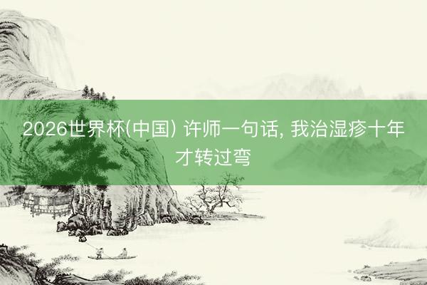 2026世界杯(中国) 许师一句话， 我治湿疹十年才转过弯
