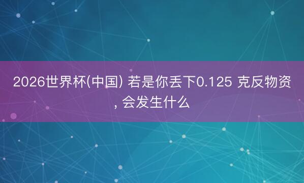2026世界杯(中国) 若是你丢下0.125 克反物资， 会发生什么