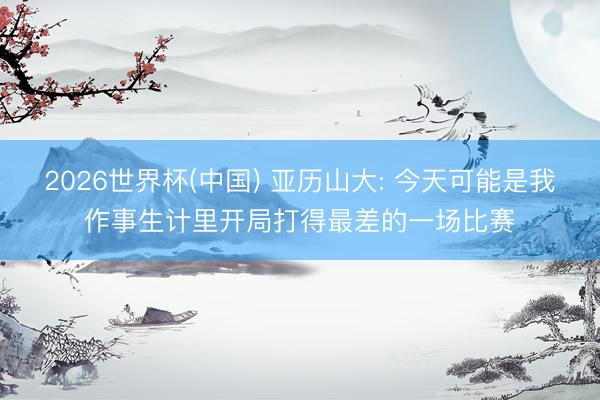 2026世界杯(中国) 亚历山大: 今天可能是我作事生计里开局打得最差的一场比赛