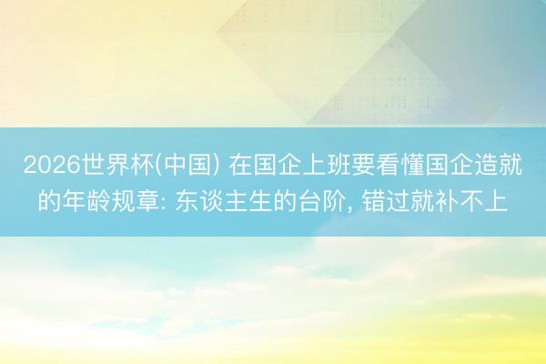 2026世界杯(中国) 在国企上班要看懂国企造就的年龄规章: 东谈主生的台阶， 错过就补不上