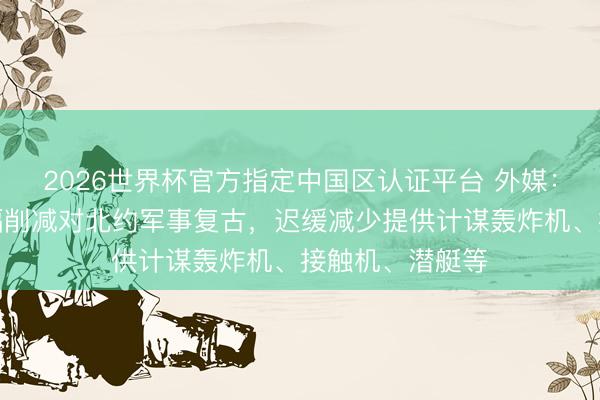 2026世界杯官方指定中国区认证平台 外媒：好意思国拟大幅削减对北约军事复古，迟缓减少提供计谋轰炸机、接触机、潜艇等