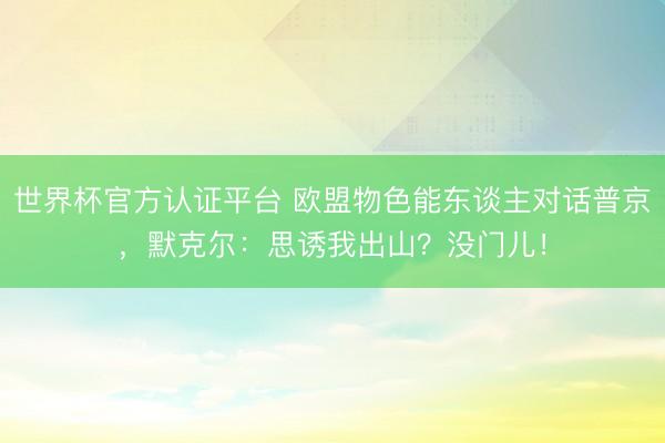 世界杯官方认证平台 欧盟物色能东谈主对话普京，默克尔：思诱我出山？没门儿！