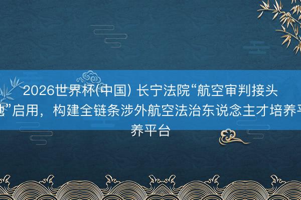 2026世界杯(中国) 长宁法院“航空审判接头基地”启用，构建全链条涉外航空法治东说念主才培养平台