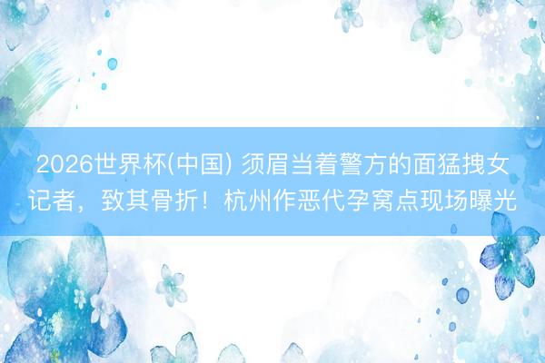 2026世界杯(中国) 须眉当着警方的面猛拽女记者，致其骨折！杭州作恶代孕窝点现场曝光