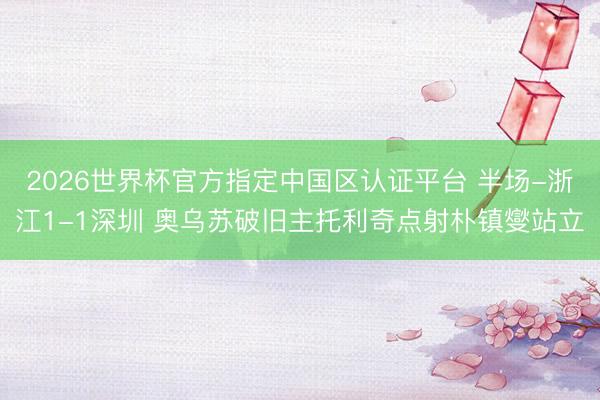 2026世界杯官方指定中国区认证平台 半场-浙江1-1深圳 奥乌苏破旧主托利奇点射朴镇燮站立