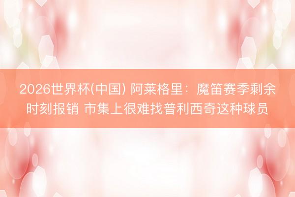 2026世界杯(中国) 阿莱格里：魔笛赛季剩余时刻报销 市集上很难找普利西奇这种球员