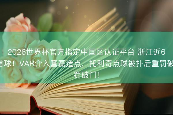 2026世界杯官方指定中国区认证平台 浙江近6轮首球！VAR介入童磊造点，托利奇点球被扑后重罚破门！