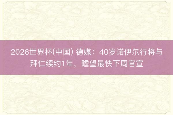 2026世界杯(中国) 德媒：40岁诺伊尔行将与拜仁续约1年，瞻望最快下周官宣
