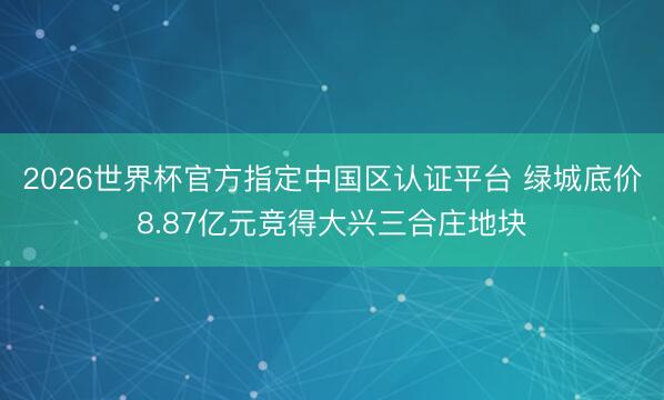 2026世界杯官方指定中国区认证平台 绿城底价8.87亿元竞得大兴三合庄地块