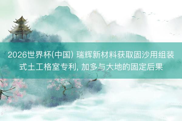 2026世界杯(中国) 瑞辉新材料获取固沙用组装式土工格室专利， 加多与大地的固定后果