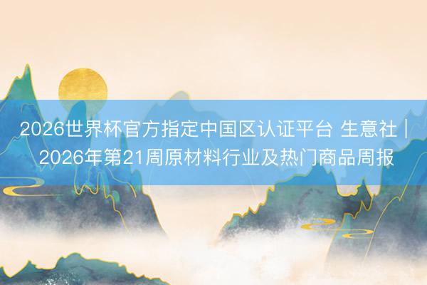 2026世界杯官方指定中国区认证平台 生意社 | 2026年第21周原材料行业及热门商品周报