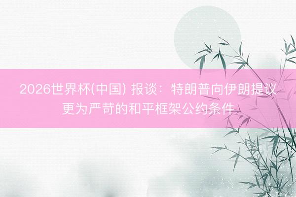 2026世界杯(中国) 报谈：特朗普向伊朗提议更为严苛的和平框架公约条件