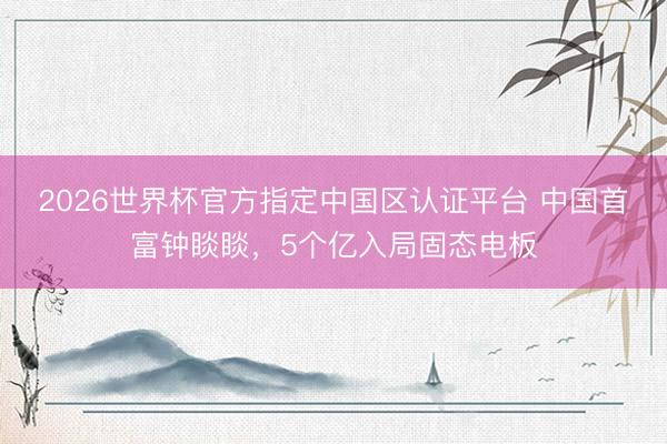 2026世界杯官方指定中国区认证平台 中国首富钟睒睒，5个亿入局固态电板